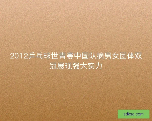 2012乒乓球世青赛中国队摘男女团体双冠展现强大实力