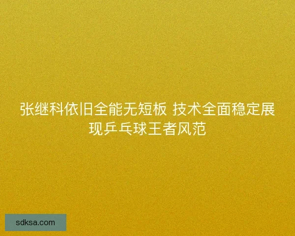 张继科依旧全能无短板 技术全面稳定展现乒乓球王者风范