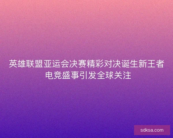 英雄联盟亚运会决赛精彩对决诞生新王者 电竞盛事引发全球关注