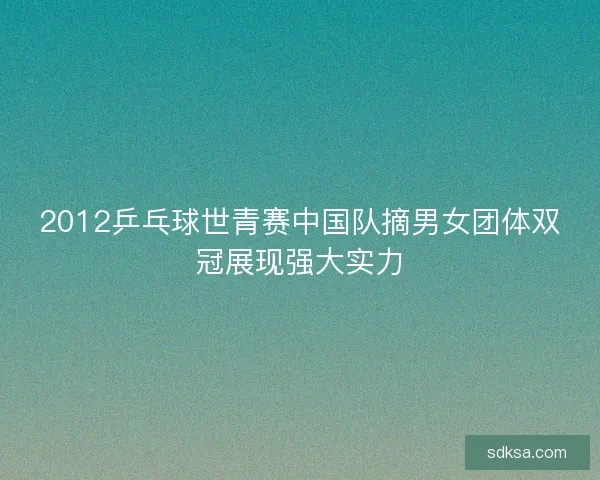 2012乒乓球世青赛中国队摘男女团体双冠展现强大实力